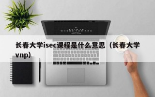 长春大学isec课程是什么意思（长春大学vnp）