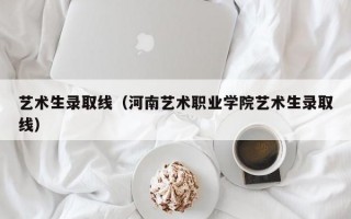 艺术生录取线（河南艺术职业学院艺术生录取线）