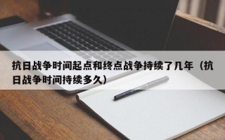 抗日战争时间起点和终点战争持续了几年（抗日战争时间持续多久）