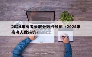 2024年高考录取分数线预测（2024年高考人数趋势）