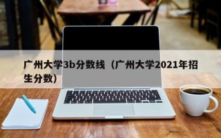 广州大学3b分数线（广州大学2021年招生分数）