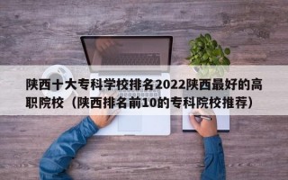 陕西十大专科学校排名2022陕西最好的高职院校（陕西排名前10的专科院校推荐）