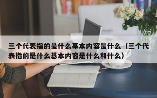 三个代表指的是什么基本内容是什么（三个代表指的是什么基本内容是什么和什么）