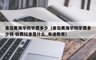 青岛黄海学院学费多少（青岛黄海学院学费多少钱 收费标准是什么_有途教育）