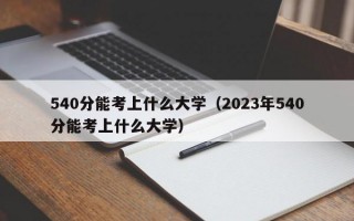 540分能考上什么大学（2023年540分能考上什么大学）