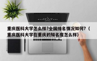 重庆医科大学怎么样?全国排名情况如何?（重庆医科大学在重庆的知名度怎么样）