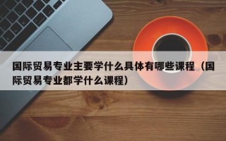 国际贸易专业主要学什么具体有哪些课程（国际贸易专业都学什么课程）