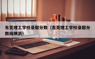 东莞理工学校录取分数（东莞理工学校录取分数线横沥）