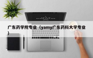 广东药学院专业（yamy广东药科大学专业）