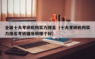 全国十大考研机构实力排名（十大考研机构实力排名考研辅导班哪个好）