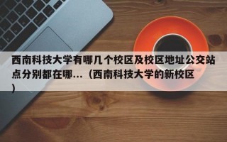 西南科技大学有哪几个校区及校区地址公交站点分别都在哪...（西南科技大学的新校区）