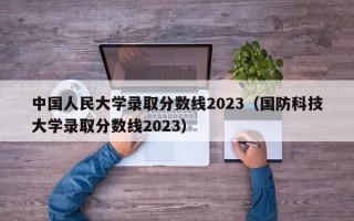 中国人民大学录取分数线2023（国防科技大学录取分数线2023）