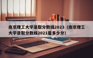 南京理工大学录取分数线2023（南京理工大学录取分数线2021是多少分）