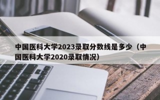 中国医科大学2023录取分数线是多少（中国医科大学2020录取情况）