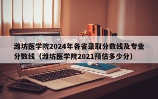 潍坊医学院2024年各省录取分数线及专业分数线（潍坊医学院2021预估多少分）