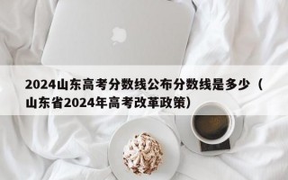 2024山东高考分数线公布分数线是多少（山东省2024年高考改革政策）