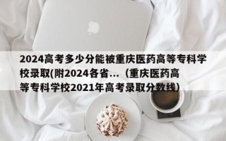 2024高考多少分能被重庆医药高等专科学校录取(附2024各省...（重庆医药高等专科学校2021年高考录取分数线）