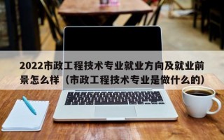 2022市政工程技术专业就业方向及就业前景怎么样（市政工程技术专业是做什么的）