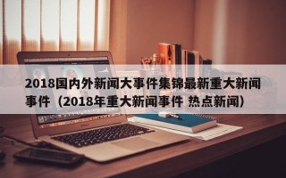 2018国内外新闻大事件集锦最新重大新闻事件（2018年重大新闻事件 热点新闻）