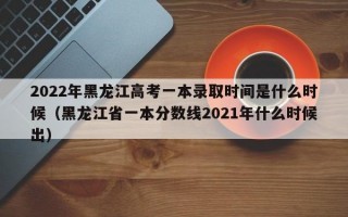 2022年黑龙江高考一本录取时间是什么时候（黑龙江省一本分数线2021年什么时候出）