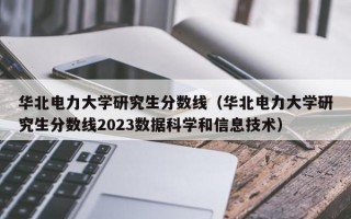 华北电力大学研究生分数线（华北电力大学研究生分数线2023数据科学和信息技术）