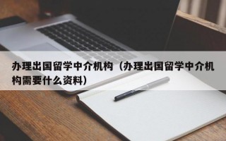 办理出国留学中介机构（办理出国留学中介机构需要什么资料）