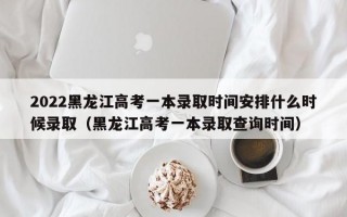 2022黑龙江高考一本录取时间安排什么时候录取（黑龙江高考一本录取查询时间）