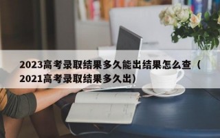 2023高考录取结果多久能出结果怎么查（2021高考录取结果多久出）