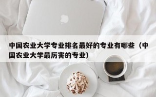 中国农业大学专业排名最好的专业有哪些（中国农业大学最厉害的专业）