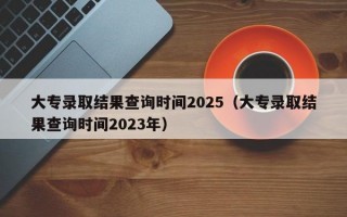 大专录取结果查询时间2025（大专录取结果查询时间2023年）