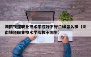 湖南铁道职业技术学院好不好口碑怎么样（湖南铁道职业技术学院位于哪里）