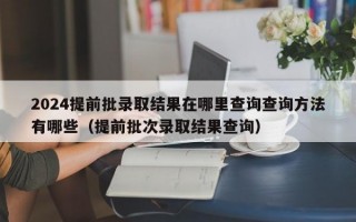 2024提前批录取结果在哪里查询查询方法有哪些（提前批次录取结果查询）