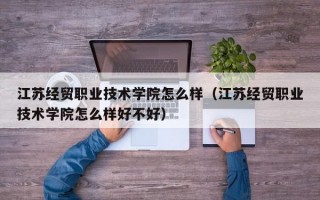 江苏经贸职业技术学院怎么样（江苏经贸职业技术学院怎么样好不好）