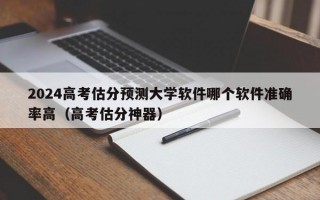 2024高考估分预测大学软件哪个软件准确率高（高考估分神器）