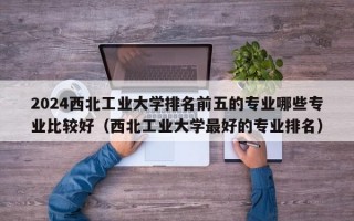 2024西北工业大学排名前五的专业哪些专业比较好（西北工业大学最好的专业排名）