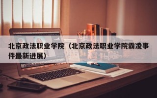 北京政法职业学院（北京政法职业学院霸凌事件最新进展）