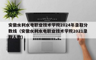 安徽水利水电职业技术学院2024年录取分数线（安徽水利水电职业技术学院2021录取人数）