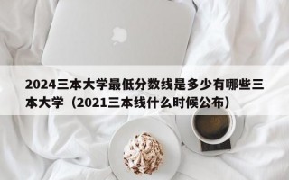 2024三本大学最低分数线是多少有哪些三本大学（2021三本线什么时候公布）