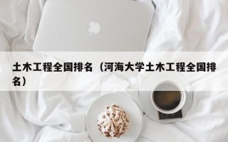 土木工程全国排名（河海大学土木工程全国排名）