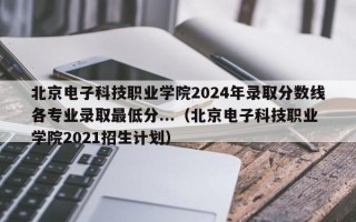 北京电子科技职业学院2024年录取分数线各专业录取最低分...（北京电子科技职业学院2021招生计划）