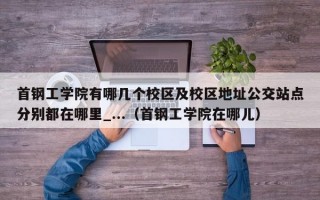 首钢工学院有哪几个校区及校区地址公交站点分别都在哪里_...（首钢工学院在哪儿）