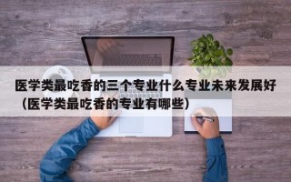 医学类最吃香的三个专业什么专业未来发展好（医学类最吃香的专业有哪些）