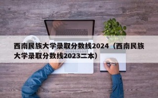 西南民族大学录取分数线2024（西南民族大学录取分数线2023二本）