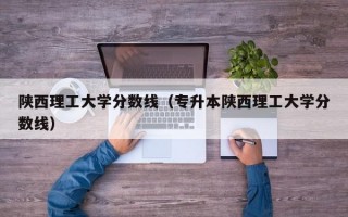 陕西理工大学分数线（专升本陕西理工大学分数线）