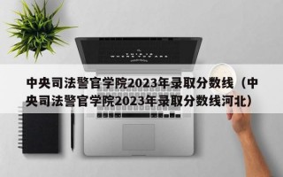 中央司法警官学院2023年录取分数线（中央司法警官学院2023年录取分数线河北）