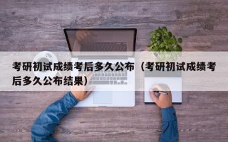 考研初试成绩考后多久公布（考研初试成绩考后多久公布结果）