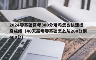 2024零基础高考300分难吗怎么快速提高成绩（40天高考零基础怎么从200分到400分）