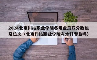 2024北京科技职业学院各专业录取分数线及位次（北京科技职业学院有本科专业吗）