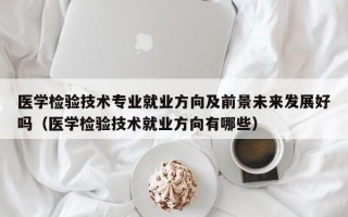 医学检验技术专业就业方向及前景未来发展好吗（医学检验技术就业方向有哪些）