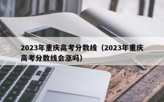 2023年重庆高考分数线（2023年重庆高考分数线会涨吗）